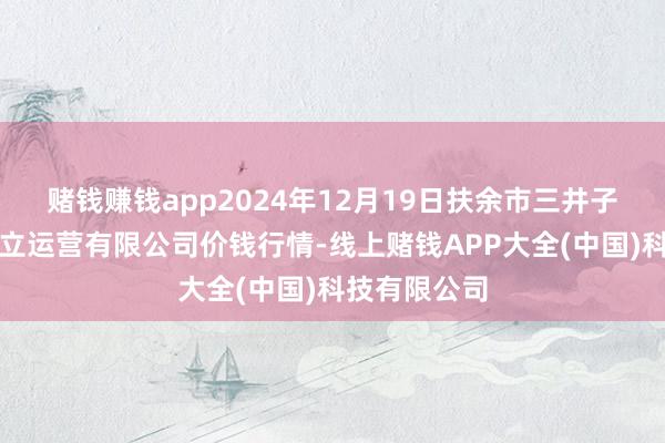 赌钱赚钱app2024年12月19日扶余市三井子园区阛阓建立运营有限公司价钱行情-线上赌钱APP大全(中国)科技有限公司