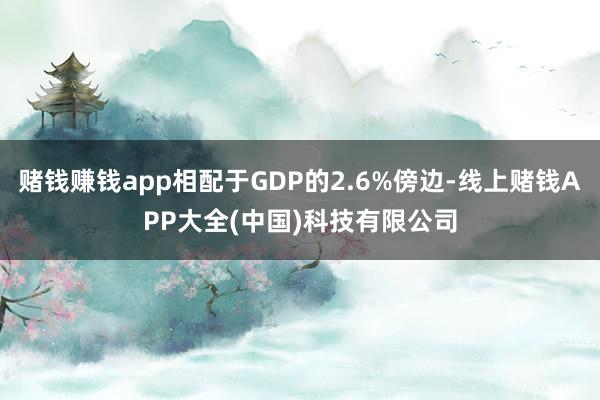 赌钱赚钱app相配于GDP的2.6%傍边-线上赌钱APP大全(中国)科技有限公司