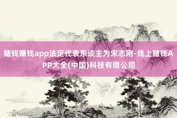 赌钱赚钱app法定代表东谈主为宋志刚-线上赌钱APP大全(中国)科技有限公司