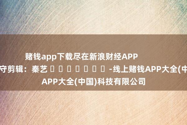赌钱app下载尽在新浪财经APP 职守剪辑:秦艺 -线上赌钱APP大全(中国)科技有限公司
