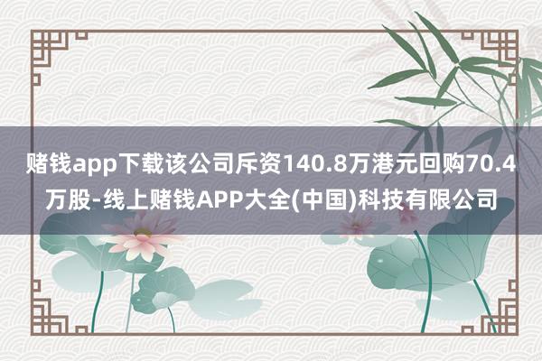 赌钱app下载该公司斥资140.8万港元回购70.4万股-线上赌钱APP大全(中国)科技有限公司