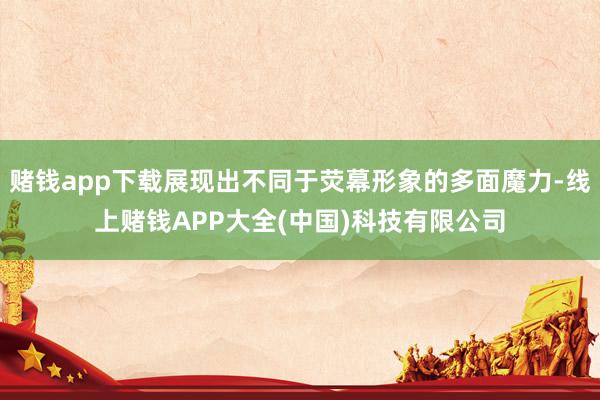 赌钱app下载展现出不同于荧幕形象的多面魔力-线上赌钱APP大全(中国)科技有限公司