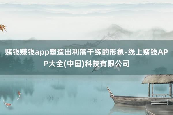 赌钱赚钱app塑造出利落干练的形象-线上赌钱APP大全(中国)科技有限公司