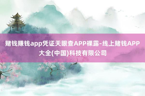 赌钱赚钱app凭证天眼查APP裸露-线上赌钱APP大全(中国)科技有限公司