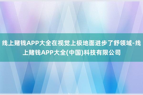 线上赌钱APP大全在视觉上极地面进步了舒领域-线上赌钱APP大全(中国)科技有限公司