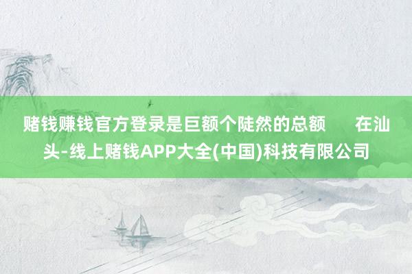 赌钱赚钱官方登录是巨额个陡然的总额      在汕头-线上赌钱APP大全(中国)科技有限公司