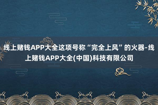 线上赌钱APP大全这项号称“完全上风”的火器-线上赌钱APP大全(中国)科技有限公司
