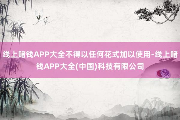 线上赌钱APP大全不得以任何花式加以使用-线上赌钱APP大全(中国)科技有限公司