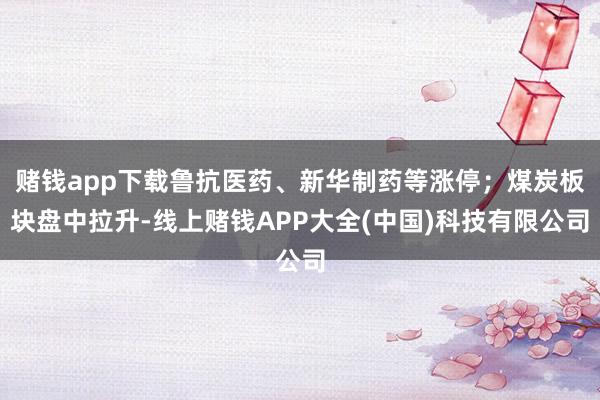 赌钱app下载鲁抗医药、新华制药等涨停;煤炭板块盘中拉升-线上赌钱APP大全(中国)科技有限公司