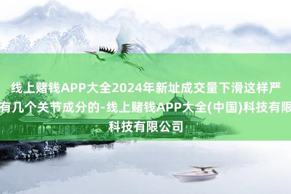 线上赌钱APP大全2024年新址成交量下滑这样严重是有几个关节成分的-线上赌钱APP大全(中国)科技有限公司