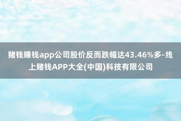 赌钱赚钱app公司股价反而跌幅达43.46%多-线上赌钱APP大全(中国)科技有限公司