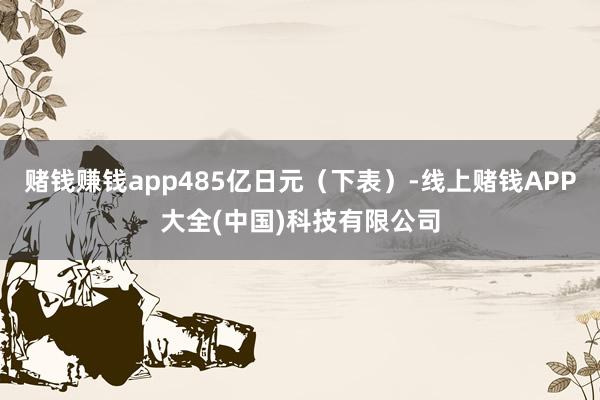 赌钱赚钱app485亿日元（下表）-线上赌钱APP大全(中国)科技有限公司