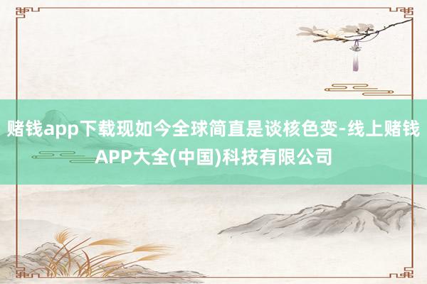 赌钱app下载现如今全球简直是谈核色变-线上赌钱APP大全(中国)科技有限公司