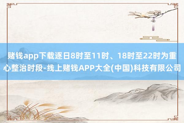 赌钱app下载逐日8时至11时、18时至22时为重心整治时段-线上赌钱APP大全(中国)科技有限公司