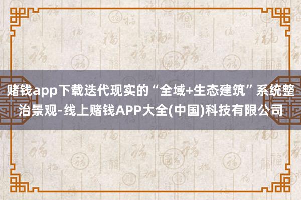 赌钱app下载迭代现实的“全域+生态建筑”系统整治景观-线上赌钱APP大全(中国)科技有限公司