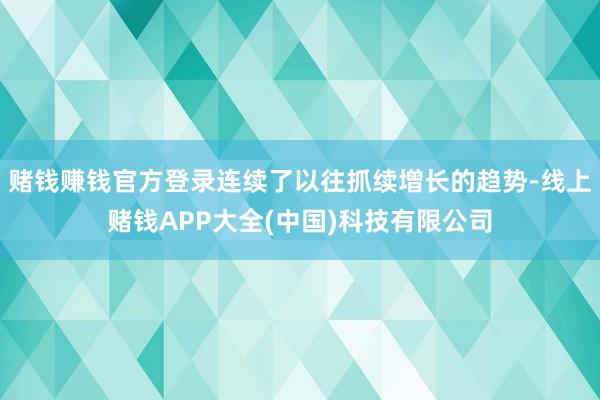 赌钱赚钱官方登录连续了以往抓续增长的趋势-线上赌钱APP大全(中国)科技有限公司