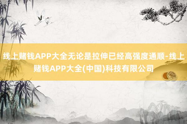 线上赌钱APP大全无论是拉伸已经高强度通顺-线上赌钱APP大全(中国)科技有限公司