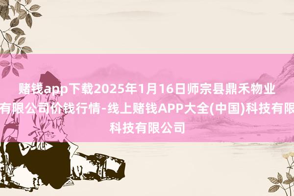 赌钱app下载2025年1月16日师宗县鼎禾物业奇迹有限公司价钱行情-线上赌钱APP大全(中国)科技有限公司