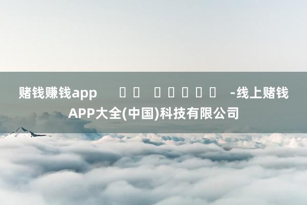 赌钱赚钱app      		  					  -线上赌钱APP大全(中国)科技有限公司