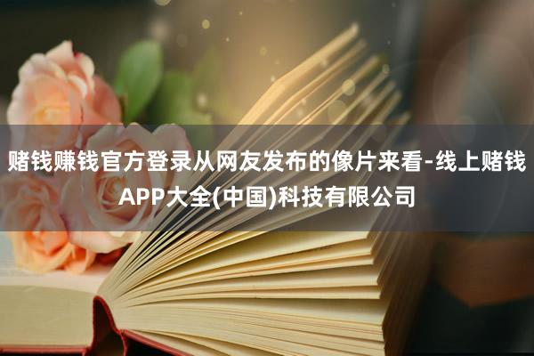 赌钱赚钱官方登录从网友发布的像片来看-线上赌钱APP大全(中国)科技有限公司