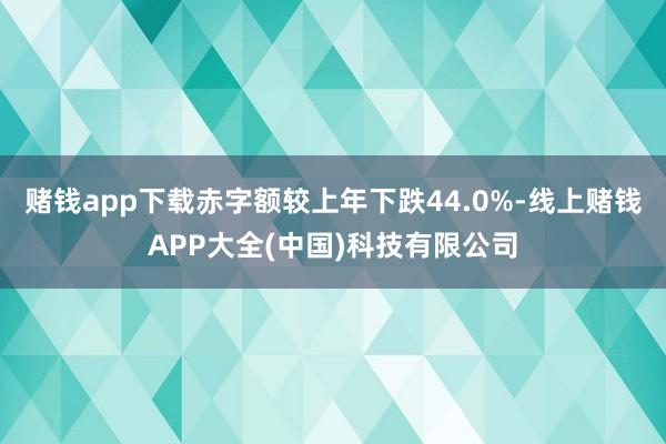 赌钱app下载赤字额较上年下跌44.0%-线上赌钱APP大全(中国)科技有限公司