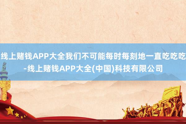 线上赌钱APP大全我们不可能每时每刻地一直吃吃吃-线上赌钱APP大全(中国)科技有限公司