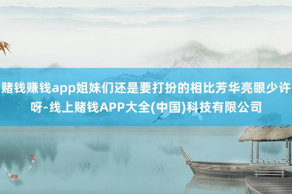 赌钱赚钱app姐妹们还是要打扮的相比芳华亮眼少许呀-线上赌钱APP大全(中国)科技有限公司