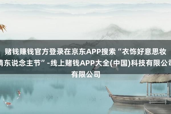 赌钱赚钱官方登录在京东APP搜索“衣饰好意思妆情东说念主节”-线上赌钱APP大全(中国)科技有限公司