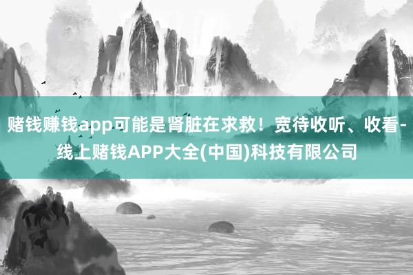 赌钱赚钱app可能是肾脏在求救!宽待收听、收看-线上赌钱APP大全(中国)科技有限公司