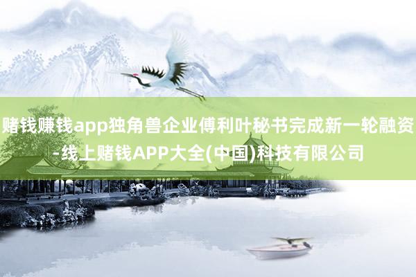 赌钱赚钱app独角兽企业傅利叶秘书完成新一轮融资-线上赌钱APP大全(中国)科技有限公司