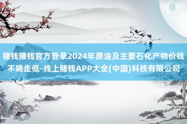 赌钱赚钱官方登录2024年原油及主要石化产物价钱不竭走低-线上赌钱APP大全(中国)科技有限公司