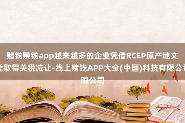 赌钱赚钱app越来越多的企业凭借RCEP原产地文凭取得关税减让-线上赌钱APP大全(中国)科技有限公司