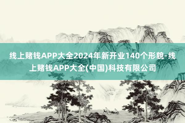 线上赌钱APP大全2024年新开业140个形貌-线上赌钱APP大全(中国)科技有限公司