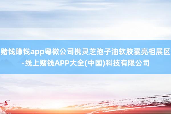 赌钱赚钱app粤微公司携灵芝孢子油软胶囊亮相展区-线上赌钱APP大全(中国)科技有限公司