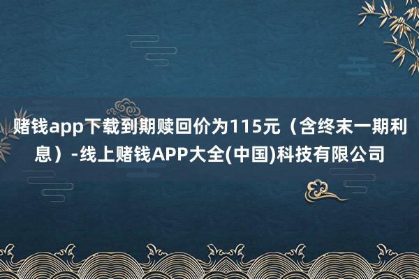 赌钱app下载到期赎回价为115元（含终末一期利息）-线上赌钱APP大全(中国)科技有限公司
