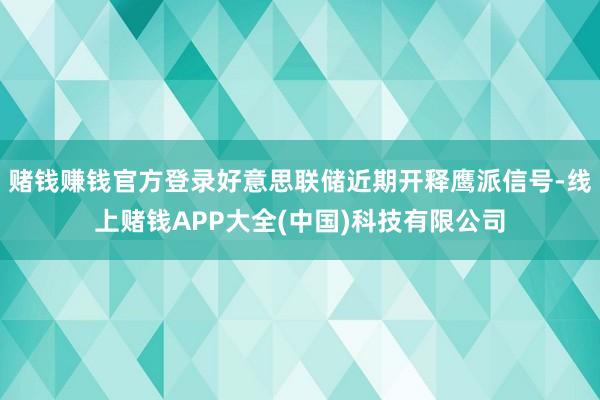 赌钱赚钱官方登录好意思联储近期开释鹰派信号-线上赌钱APP大全(中国)科技有限公司