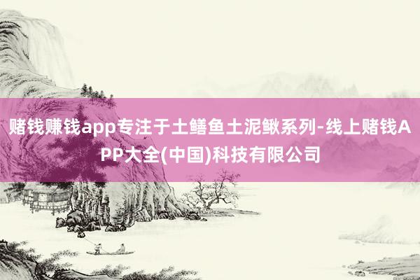 赌钱赚钱app专注于土鳝鱼土泥鳅系列-线上赌钱APP大全(中国)科技有限公司