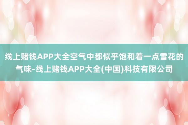 线上赌钱APP大全空气中都似乎饱和着一点雪花的气味-线上赌钱APP大全(中国)科技有限公司