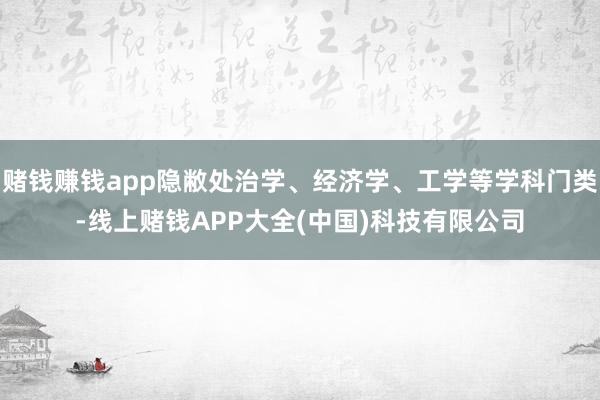 赌钱赚钱app隐敝处治学、经济学、工学等学科门类-线上赌钱APP大全(中国)科技有限公司