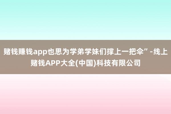 赌钱赚钱app也思为学弟学妹们撑上一把伞”-线上赌钱APP大全(中国)科技有限公司