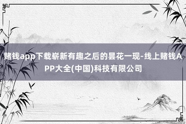 赌钱app下载崭新有趣之后的昙花一现-线上赌钱APP大全(中国)科技有限公司
