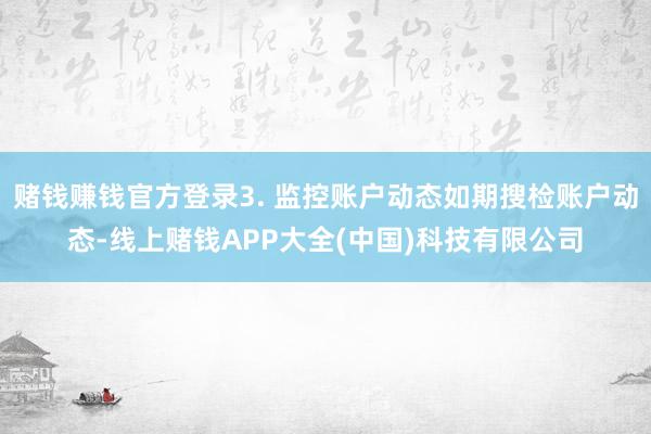 赌钱赚钱官方登录3. 监控账户动态如期搜检账户动态-线上赌钱APP大全(中国)科技有限公司