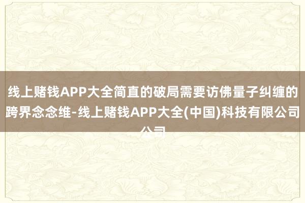 线上赌钱APP大全简直的破局需要访佛量子纠缠的跨界念念维-线上赌钱APP大全(中国)科技有限公司