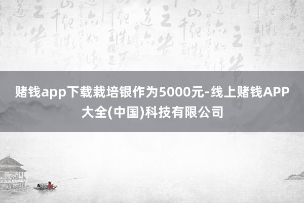 赌钱app下载栽培银作为5000元-线上赌钱APP大全(中国)科技有限公司