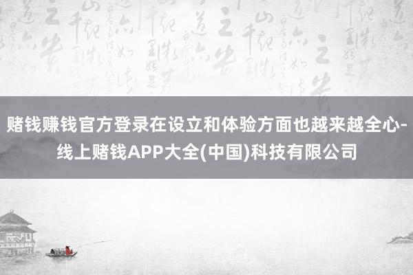 赌钱赚钱官方登录在设立和体验方面也越来越全心-线上赌钱APP大全(中国)科技有限公司
