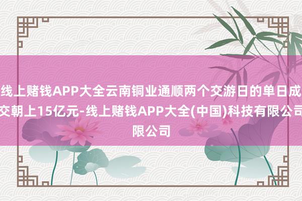 线上赌钱APP大全云南铜业通顺两个交游日的单日成交朝上15亿元-线上赌钱APP大全(中国)科技有限公司