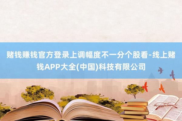 赌钱赚钱官方登录　　上调幅度不一　　分个股看-线上赌钱APP大全(中国)科技有限公司