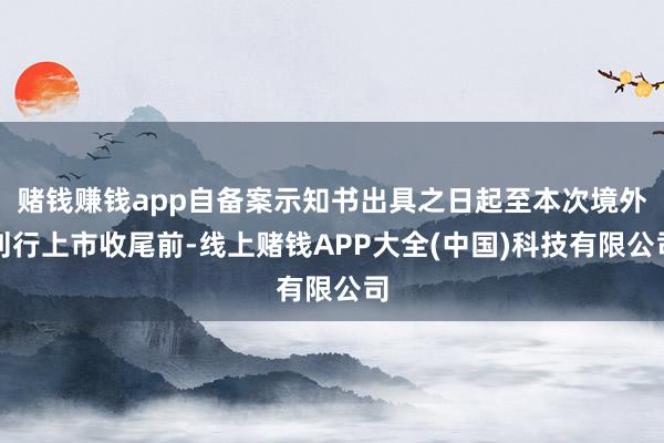 赌钱赚钱app自备案示知书出具之日起至本次境外刊行上市收尾前-线上赌钱APP大全(中国)科技有限公司