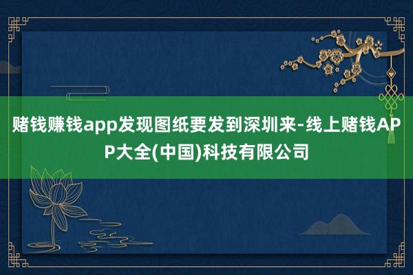 赌钱赚钱app发现图纸要发到深圳来-线上赌钱APP大全(中国)科技有限公司