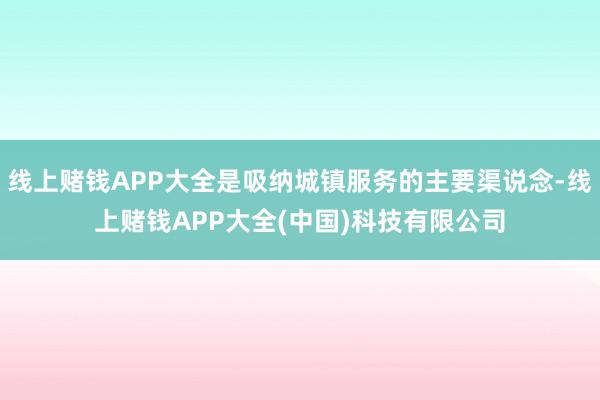 线上赌钱APP大全是吸纳城镇服务的主要渠说念-线上赌钱APP大全(中国)科技有限公司